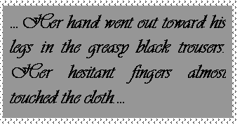 Text Box: Her hand went out toward his legs in the greasy black trousers.  Her hesitant fingers almost touched the cloth.